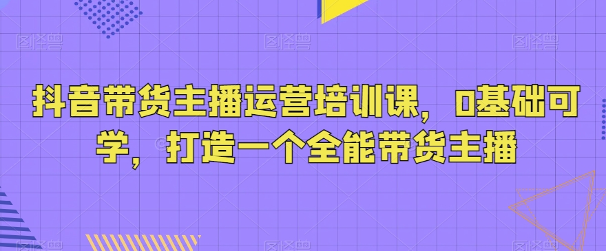 抖音带货主播运营培训课，0基础可学，打造一个全能带货主播