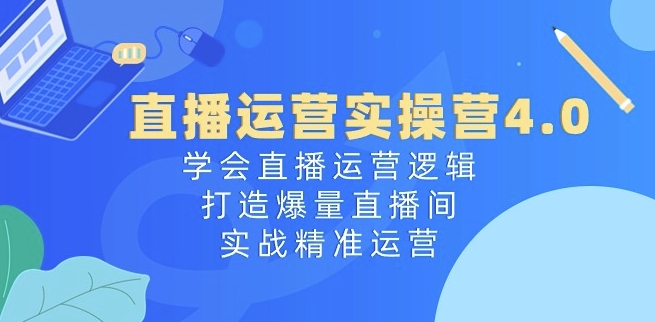 直播运营实操营4.0：学会直播运营逻辑，打造爆量直播间，实战精准运营